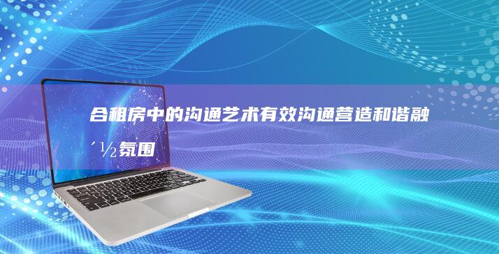 合租房中的沟通艺术：有效沟通营造和谐融洽氛围